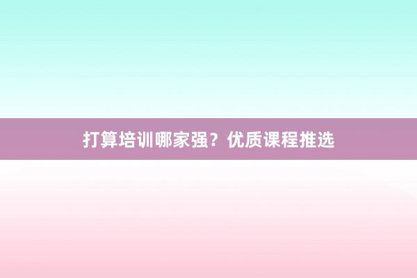 打算培训哪家强？优质课程推选