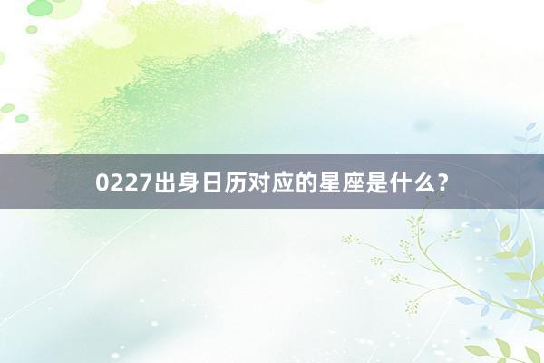 0227出身日历对应的星座是什么？