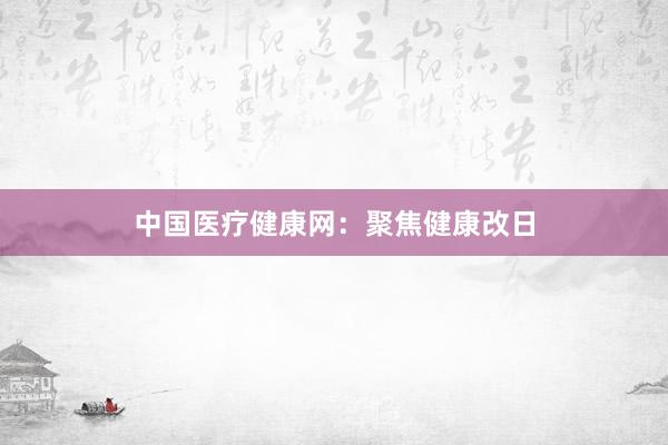 中国医疗健康网：聚焦健康改日